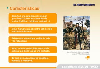 Existió una actitud por exaltar la vida
y la naturaleza.
Hubo una constante búsqueda de la
belleza: era bello lo que era perfecto.
Se creó un nuevo ideal de caballero
opuesto al medieval.
 Características
EL RENACIMIENTOEL RENACIMIENTO
Significó una auténtica revolución
que abarcó todos los aspectos de
la vida (político, religioso, cultural…).
El ser humano era el centro del mundo
(antropocentrismo).
Joven caballero en un paisaje,
obra de Vittore Carpaccio.
 