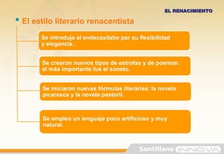 EL RENACIMIENTOEL RENACIMIENTO
Se crearon nuevos tipos de estrofas y de poemas:
el más importante fue el soneto.
Se iniciaron nuevas fórmulas literarias: la novela
picaresca y la novela pastoril.
 El estilo literario renacentista
Se empleó un lenguaje poco artificioso y muy
natural.
Se introdujo el endecasílabo por su flexibilidad
y elegancia.
 