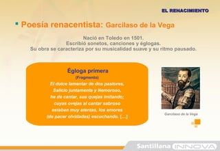  Poesía renacentista: Garcilaso de la Vega
Nació en Toledo en 1501.
Escribió sonetos, canciones y églogas.
Su obra se caracteriza por su musicalidad suave y su ritmo pausado.
EL RENACIMIENTOEL RENACIMIENTO
Égloga primera
(Fragmento)
El dulce lamentar de dos pastores,
Salicio juntamente y Nemoroso,
he de cantar, sus quejas imitando;
cuyas ovejas al cantar sabroso
estaban muy atentas, los amores
(de pacer olvidadas) escuchando. […]
Garcilaso de la Vega
 