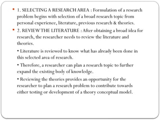  1. SELECTING A RESEARCHAREA : Formulation of a research
problem begins with selection of a broad research topic from
personal experience, literature, previous research & theories.
 2. REVIEWTHE LITERATURE :After obtaining a broad idea for
research, the researcher needs to review the literature and
theories.
• Literature is reviewed to know what has already been done in
this selected area of research.
• Therefore, a researcher can plan a research topic to further
expand the existing body of knowledge.
• Reviewing the theories provides an opportunity for the
researcher to plan a research problem to contribute towards
either testing or development of a theory conceptual model.
 