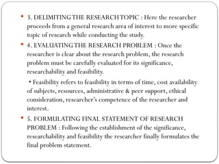  3. DELIMITINGTHE RESEARCHTOPIC : Here the researcher
proceeds from a general research area of interest to more specific
topic of research while conducting the study.
 4. EVALUATINGTHE RESEARCH PROBLEM : Once the
researcher is clear about the research problem, the research
problem must be carefully evaluated for its significance,
researchability and feasibility.
• Feasibility refers to feasibility in terms of time, cost availability
of subjects, resources, administrative & peer support, ethical
consideration, researcher’s competence of the researcher and
interest.
 5. FORMULATING FINAL STATEMENT OF RESEARCH
PROBLEM : Following the establishment of the significance,
researchability and feasibility the researcher finally formulates the
final problem statement.
 