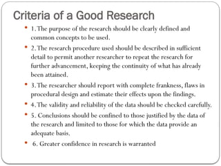 Criteria of a Good Research
 1.The purpose of the research should be clearly defined and
common concepts to be used.
 2.The research procedure used should be described in sufficient
detail to permit another researcher to repeat the research for
further advancement, keeping the continuity of what has already
been attained.
 3.The researcher should report with complete frankness, flaws in
procedural design and estimate their effects upon the findings.
 4.The validity and reliability of the data should be checked carefully.
 5. Conclusions should be confined to those justified by the data of
the research and limited to those for which the data provide an
adequate basis.
 6. Greater confidence in research is warranted
 