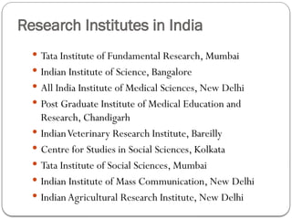 Research Institutes in India
 Tata Institute of Fundamental Research, Mumbai
 Indian Institute of Science, Bangalore
 All India Institute of Medical Sciences, New Delhi
 Post Graduate Institute of Medical Education and
Research, Chandigarh
 IndianVeterinary Research Institute, Bareilly
 Centre for Studies in Social Sciences, Kolkata
 Tata Institute of Social Sciences, Mumbai
 Indian Institute of Mass Communication, New Delhi
 Indian Agricultural Research Institute, New Delhi
 