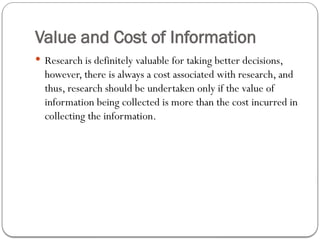 Value and Cost of Information
 Research is definitely valuable for taking better decisions,
however, there is always a cost associated with research, and
thus, research should be undertaken only if the value of
information being collected is more than the cost incurred in
collecting the information.
 