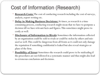 Cost of Information (Research)
 Research Costs: The cost of conducting research including the cost of surveys,
analysis, report writing etc.
 Delay in Making Business Decisions: At times, as research is a time
consuming process, conducting research might mean that we have to postpone a
decision till we have relevant facts and figures.This sometimes might prove to
costly as well.
 Disclosure of Information to Rivals: Sometimes the information collected
by an organization could be sold to rivals or could be stolen by others and mis-
used as well.This could be dangerous from all fronts as it could not only damage
the reputation if something confidential is leaked but also reveal strategies or
plans of the firm.
 Possibility of Error: Sometimes the research could prove to be misleading if
the procedures are not followed in a systematic manner and thus might also lead
to erroneous conclusions and decisions.
 