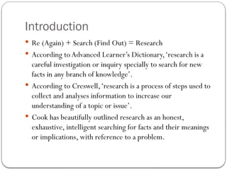 Introduction
 Re (Again) + Search (Find Out) = Research
 According toAdvanced Learner’s Dictionary,‘research is a
careful investigation or inquiry specially to search for new
facts in any branch of knowledge’.
 According to Creswell,‘research is a process of steps used to
collect and analyses information to increase our
understanding of a topic or issue’.
 Cook has beautifully outlined research as an honest,
exhaustive, intelligent searching for facts and their meanings
or implications, with reference to a problem.
 