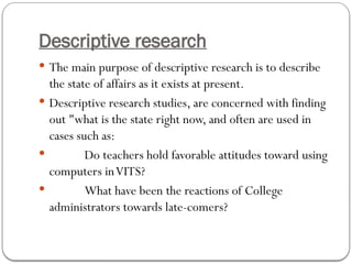 Descriptive research
 The main purpose of descriptive research is to describe
the state of affairs as it exists at present.
 Descriptive research studies, are concerned with finding
out "what is the state right now, and often are used in
cases such as:
 Do teachers hold favorable attitudes toward using
computers inVITS?
 What have been the reactions of College
administrators towards late-comers?
 