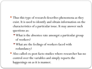  Thus this type of research describes phenomena as they
exist. It is used to identify and obtain information on the
characteristics of a particular issue. It may answer such
questions as:
 What is the absentee rate amongst a particular group
of workers?
 What are the feelings of workers faced with
redundancy?
 Also called ex-post facto studies where researcher has no
control over the variables and simply reports the
happenings on as it is manner.
 