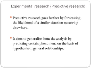 Experimental research (Predictive research)
 Predictive research goes further by forecasting
the likelihood of a similar situation occurring
elsewhere.
 It aims to generalise from the analysis by
predicting certain phenomena on the basis of
hypothesised, general relationships.
 