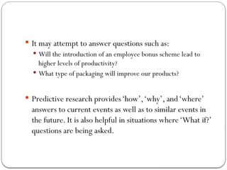  It may attempt to answer questions such as:
 Will the introduction of an employee bonus scheme lead to
higher levels of productivity?
 What type of packaging will improve our products?
 Predictive research provides‘how’,‘why’, and‘where’
answers to current events as well as to similar events in
the future. It is also helpful in situations where‘What if?’
questions are being asked.
 
