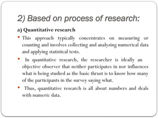 2) Based on process of research:
a) Quantitative research
 This approach typically concentrates on measuring or
counting and involves collecting and analyzing numerical data
and applying statistical tests.
 In quantitative research, the researcher is ideally an
objective observer that neither participates in nor influences
what is being studied as the basic thrust is to know how many
of the participants in the survey saying what.
 Thus, quantitative research is all about numbers and deals
with numeric data.
 