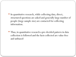  In quantitative research, while collecting data, direct,
structured questions are asked and generally large number of
people (large sample size) are contacted for collecting
information.
 Thus, in quantitative research a pre-decided pattern in data
collection is followed and the facts collected are value-free
and unbiased
 