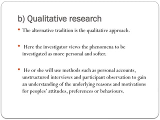 b) Qualitative research
 The alternative tradition is the qualitative approach.
 Here the investigator views the phenomena to be
investigated as more personal and softer.
 He or she will use methods such as personal accounts,
unstructured interviews and participant observation to gain
an understanding of the underlying reasons and motivations
for peoples’ attitudes, preferences or behaviours.
 