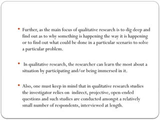 Further, as the main focus of qualitative research is to dig deep and
find out as to why something is happening the way it is happening
or to find out what could be done in a particular scenario to solve
a particular problem.
 In qualitative research, the researcher can learn the most about a
situation by participating and/or being immersed in it.
 Also, one must keep in mind that in qualitative research studies
the investigator relies on indirect, projective, open-ended
questions and such studies are conducted amongst a relatively
small number of respondents, interviewed at length.
 