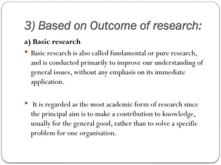 3) Based on Outcome of research:
a) Basic research
 Basic research is also called fundamental or pure research,
and is conducted primarily to improve our understanding of
general issues, without any emphasis on its immediate
application.
 It is regarded as the most academic form of research since
the principal aim is to make a contribution to knowledge,
usually for the general good, rather than to solve a specific
problem for one organisation.
 