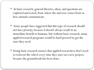  In basic research, general theories, ideas, and questions are
explored and tested, from where the universe comes from to
how animals communicate.
 Some people have suggested that this type of research should
not have priority, because it doesn't always result in an
immediate benefit to humans, but without basic research, many
applied research programs would be hard-pressed to get the
start they need.
 Doing basic research ensures that applied researchers don't need
to reinvent the wheel every time they start on a new project,
because the groundwork has been done.
 
