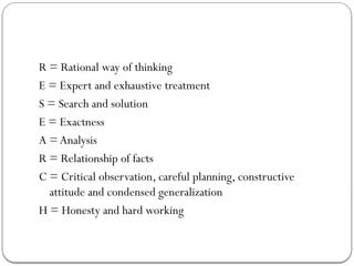 R = Rational way of thinking
E = Expert and exhaustive treatment
S = Search and solution
E = Exactness
A = Analysis
R = Relationship of facts
C = Critical observation, careful planning, constructive
attitude and condensed generalization
H = Honesty and hard working
 