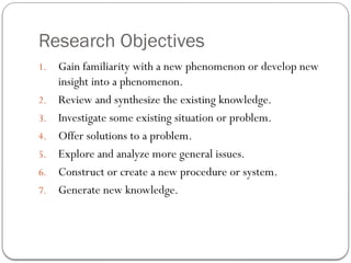Research Objectives
1. Gain familiarity with a new phenomenon or develop new
insight into a phenomenon.
2. Review and synthesize the existing knowledge.
3. Investigate some existing situation or problem.
4. Offer solutions to a problem.
5. Explore and analyze more general issues.
6. Construct or create a new procedure or system.
7. Generate new knowledge.
 