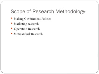 Scope of Research Methodology
 Making Government Policies
 Marketing research
 Operation Research
 Motivational Research
 
