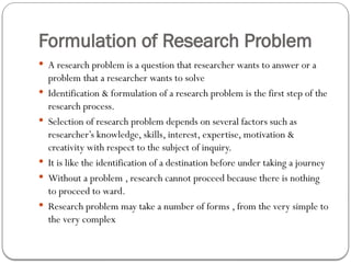 Formulation of Research Problem
 A research problem is a question that researcher wants to answer or a
problem that a researcher wants to solve
 Identification & formulation of a research problem is the first step of the
research process.
 Selection of research problem depends on several factors such as
researcher’s knowledge, skills, interest, expertise, motivation &
creativity with respect to the subject of inquiry.
 It is like the identification of a destination before under taking a journey
 Without a problem , research cannot proceed because there is nothing
to proceed to ward.
 Research problem may take a number of forms , from the very simple to
the very complex
 