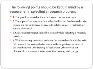 The following points should be kept in mind by a
researcher in selecting a research problem:
 1.The problem should neither be too narrow nor too vague.
 2.The topic of the research should be familiar and feasible so that the
researcher can easily have an access to related research materials or
source of research.
 3.Controversial subject should be avoided while selecting a research
problem.
 4.While selecting a research problem the researcher should also take
into account the various factors such as the importance of subject,
the qualifications , the training of researcher , the investment
elements in the research in terms of time, money and energy.
 
