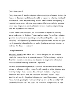 Exploratory research
Exploratory research is an important part of any marketing or business strategy. Its
focus is on the discovery of ideas and insights as opposed to collecting statistically
accurate data. That is why exploratory research is best suited as the beginning of
your total research plan. It is most commonly used for further defining company
issues, areas for potential growth, alternative courses of action, and prioritizing
areas that require statistical research.
When it comes to online surveys, the most common example of exploratory
research takes place in the form of open-ended questions. Think of the exploratory
questions in your survey as expanding your understanding of the people you are
surveying. Text responses may not be statistically measureable, but they will give
you richer quality information that can lead to the discovery of new initiatives or
problems that should be addressed.
Descriptive research
descriptive research takes up the bulk of online surveying and is considered
conclusive in nature due to its quantitative nature. Unlike exploratory research,
descriptive research is preplanned and structured in design so the information
collected can be statistically inferred on a population.
The main idea behind using this type of research is to better define an opinion,
attitude, or behaviour held by a group of people on a given subject. Consider your
everyday multiple choice question. Since there are predefined categories a
respondent must choose from, it is considered descriptive research. These
questions will not give the unique insights on the issues like exploratory research
would. Instead, grouping the responses into predetermined choices will provide
statistically inferable data. This allows you to measure the significance of your
 