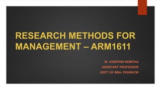 RESEARCH METHODS FOR
MANAGEMENT – ARM1611
M. JOSEPHIN REMITHA
ASSISTANT PROFESSOR
DEPT. OF BBA, PSGRKCW
 