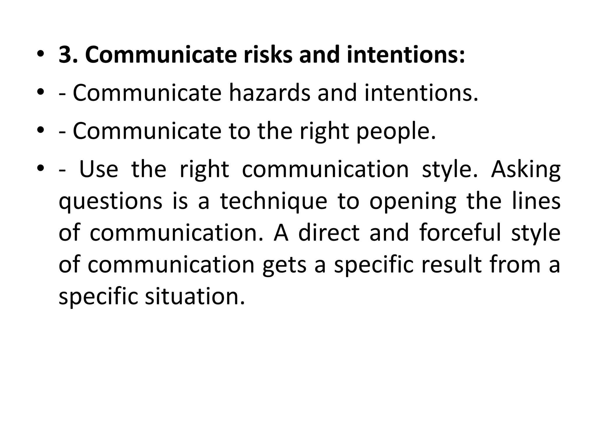 • 3. Communicate risks and intentions:
• - Communicate hazards and intentions.
• - Communicate to the right people.
• - Use the right communication style. Asking
questions is a technique to opening the lines
of communication. A direct and forceful style
of communication gets a specific result from a
specific situation.
 