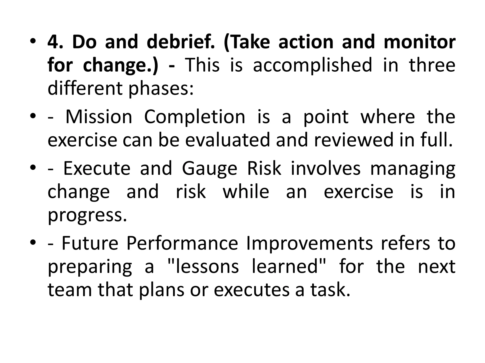 • 4. Do and debrief. (Take action and monitor
for change.) - This is accomplished in three
different phases:
• - Mission Completion is a point where the
exercise can be evaluated and reviewed in full.
• - Execute and Gauge Risk involves managing
change and risk while an exercise is in
progress.
• - Future Performance Improvements refers to
preparing a "lessons learned" for the next
team that plans or executes a task.
 