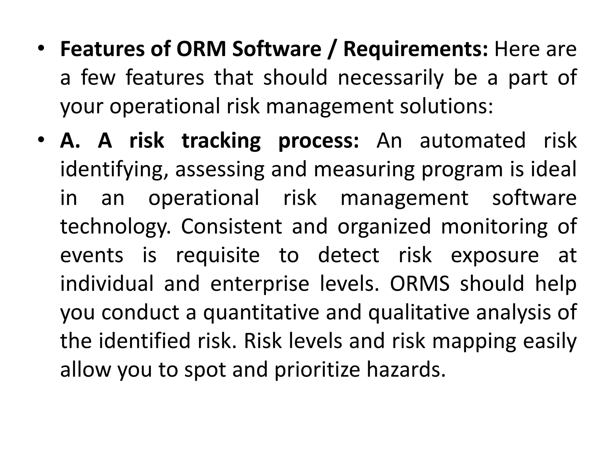 • Features of ORM Software / Requirements: Here are
a few features that should necessarily be a part of
your operational risk management solutions:
• A. A risk tracking process: An automated risk
identifying, assessing and measuring program is ideal
in an operational risk management software
technology. Consistent and organized monitoring of
events is requisite to detect risk exposure at
individual and enterprise levels. ORMS should help
you conduct a quantitative and qualitative analysis of
the identified risk. Risk levels and risk mapping easily
allow you to spot and prioritize hazards.
 