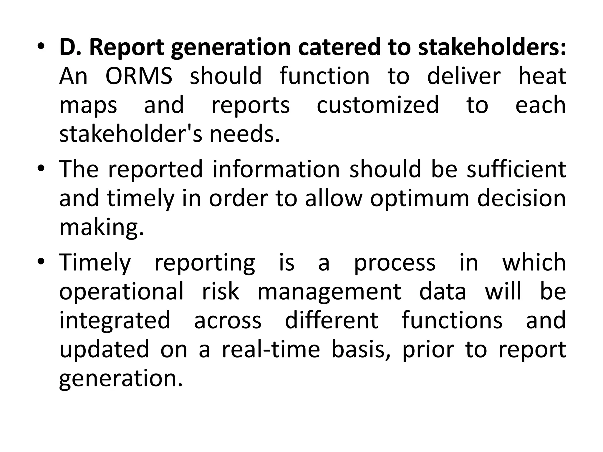 • D. Report generation catered to stakeholders:
An ORMS should function to deliver heat
maps and reports customized to each
stakeholder's needs.
• The reported information should be sufficient
and timely in order to allow optimum decision
making.
• Timely reporting is a process in which
operational risk management data will be
integrated across different functions and
updated on a real-time basis, prior to report
generation.
 