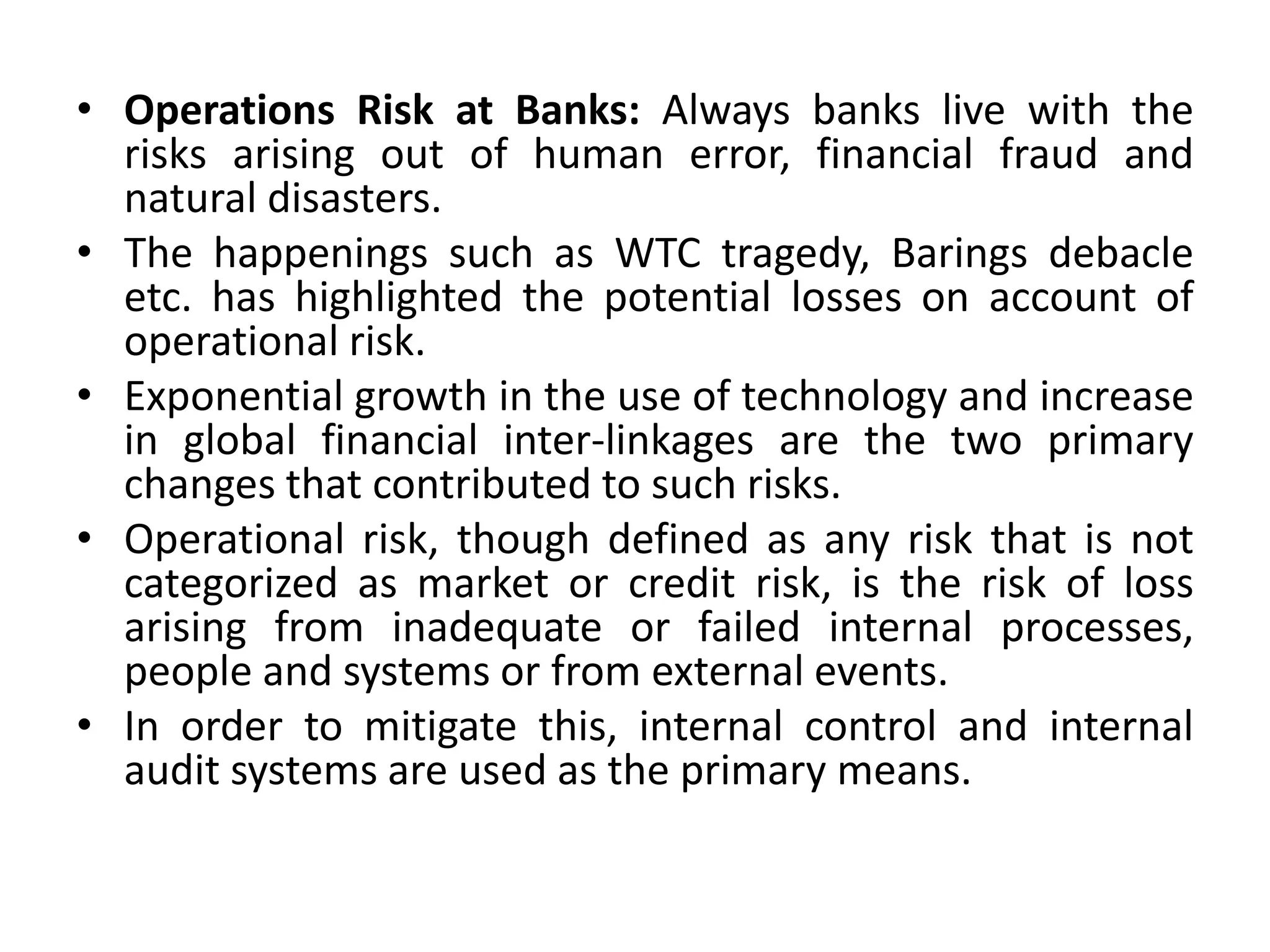• Operations Risk at Banks: Always banks live with the
risks arising out of human error, financial fraud and
natural disasters.
• The happenings such as WTC tragedy, Barings debacle
etc. has highlighted the potential losses on account of
operational risk.
• Exponential growth in the use of technology and increase
in global financial inter-linkages are the two primary
changes that contributed to such risks.
• Operational risk, though defined as any risk that is not
categorized as market or credit risk, is the risk of loss
arising from inadequate or failed internal processes,
people and systems or from external events.
• In order to mitigate this, internal control and internal
audit systems are used as the primary means.
 