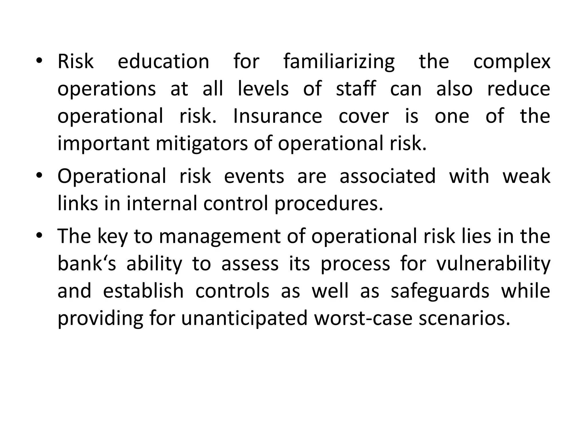 • Risk education for familiarizing the complex
operations at all levels of staff can also reduce
operational risk. Insurance cover is one of the
important mitigators of operational risk.
• Operational risk events are associated with weak
links in internal control procedures.
• The key to management of operational risk lies in the
bank‘s ability to assess its process for vulnerability
and establish controls as well as safeguards while
providing for unanticipated worst-case scenarios.
 