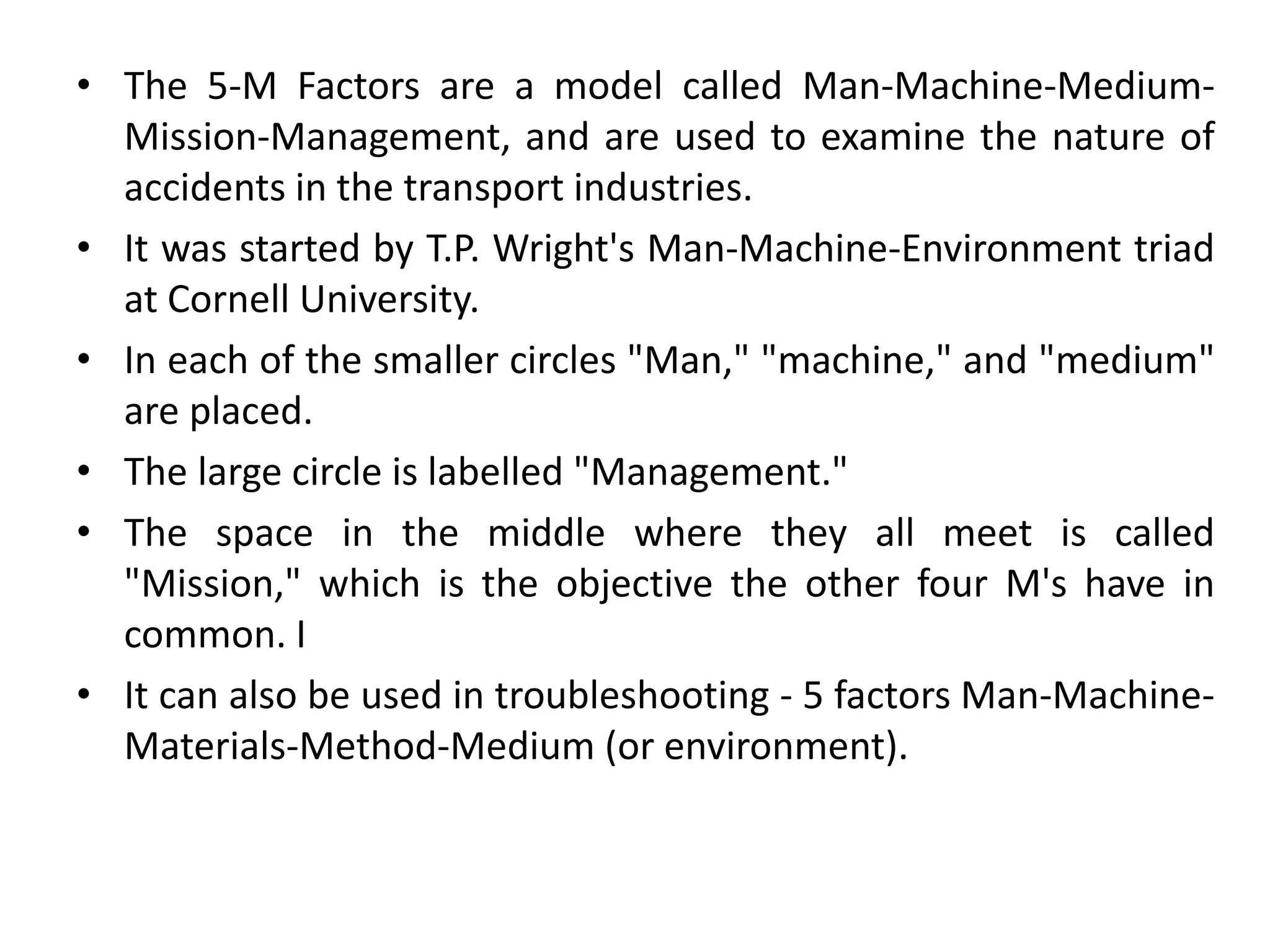 • The 5-M Factors are a model called Man-Machine-Medium-
Mission-Management, and are used to examine the nature of
accidents in the transport industries.
• It was started by T.P. Wright's Man-Machine-Environment triad
at Cornell University.
• In each of the smaller circles "Man," "machine," and "medium"
are placed.
• The large circle is labelled "Management."
• The space in the middle where they all meet is called
"Mission," which is the objective the other four M's have in
common. I
• It can also be used in troubleshooting - 5 factors Man-Machine-
Materials-Method-Medium (or environment).
 