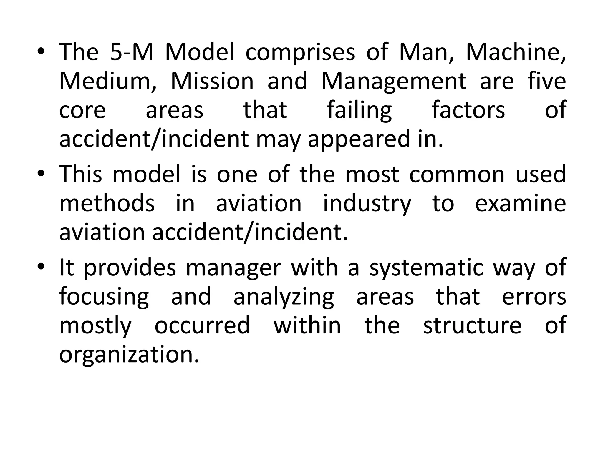 • The 5-M Model comprises of Man, Machine,
Medium, Mission and Management are five
core areas that failing factors of
accident/incident may appeared in.
• This model is one of the most common used
methods in aviation industry to examine
aviation accident/incident.
• It provides manager with a systematic way of
focusing and analyzing areas that errors
mostly occurred within the structure of
organization.
 