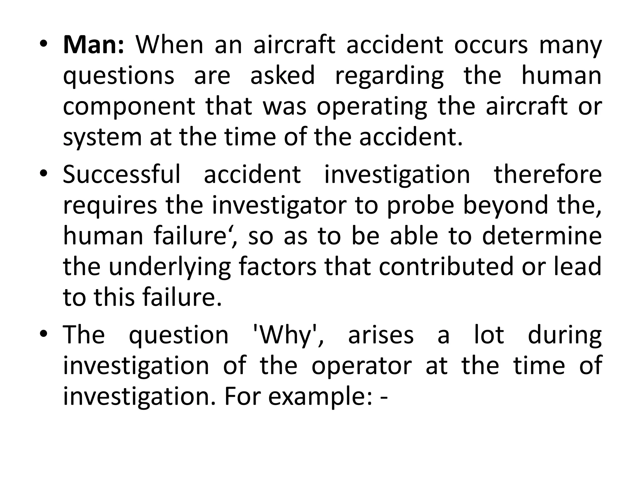 • Man: When an aircraft accident occurs many
questions are asked regarding the human
component that was operating the aircraft or
system at the time of the accident.
• Successful accident investigation therefore
requires the investigator to probe beyond the,
human failure‘, so as to be able to determine
the underlying factors that contributed or lead
to this failure.
• The question 'Why', arises a lot during
investigation of the operator at the time of
investigation. For example: -
 