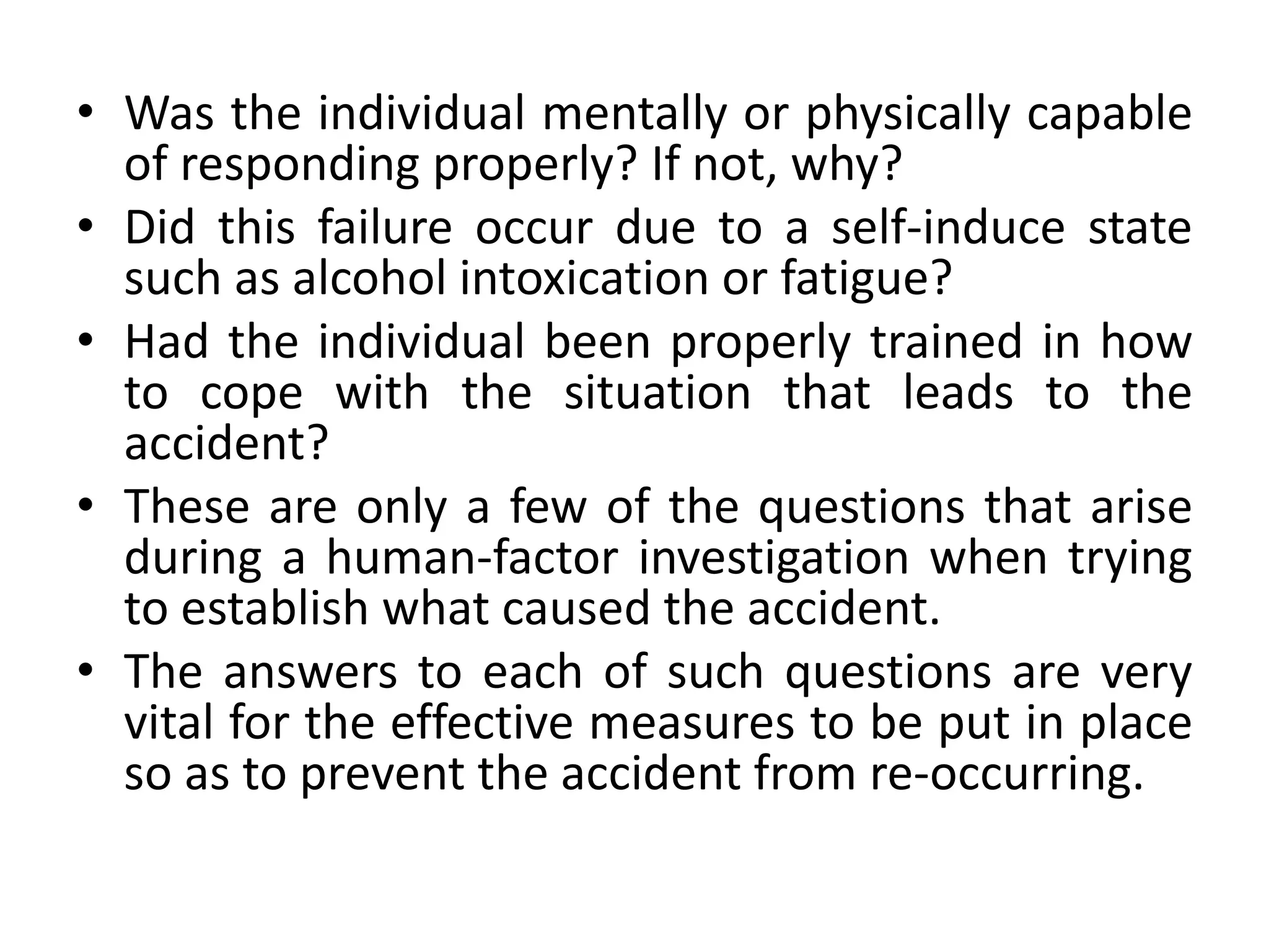 • Was the individual mentally or physically capable
of responding properly? If not, why?
• Did this failure occur due to a self-induce state
such as alcohol intoxication or fatigue?
• Had the individual been properly trained in how
to cope with the situation that leads to the
accident?
• These are only a few of the questions that arise
during a human-factor investigation when trying
to establish what caused the accident.
• The answers to each of such questions are very
vital for the effective measures to be put in place
so as to prevent the accident from re-occurring.
 