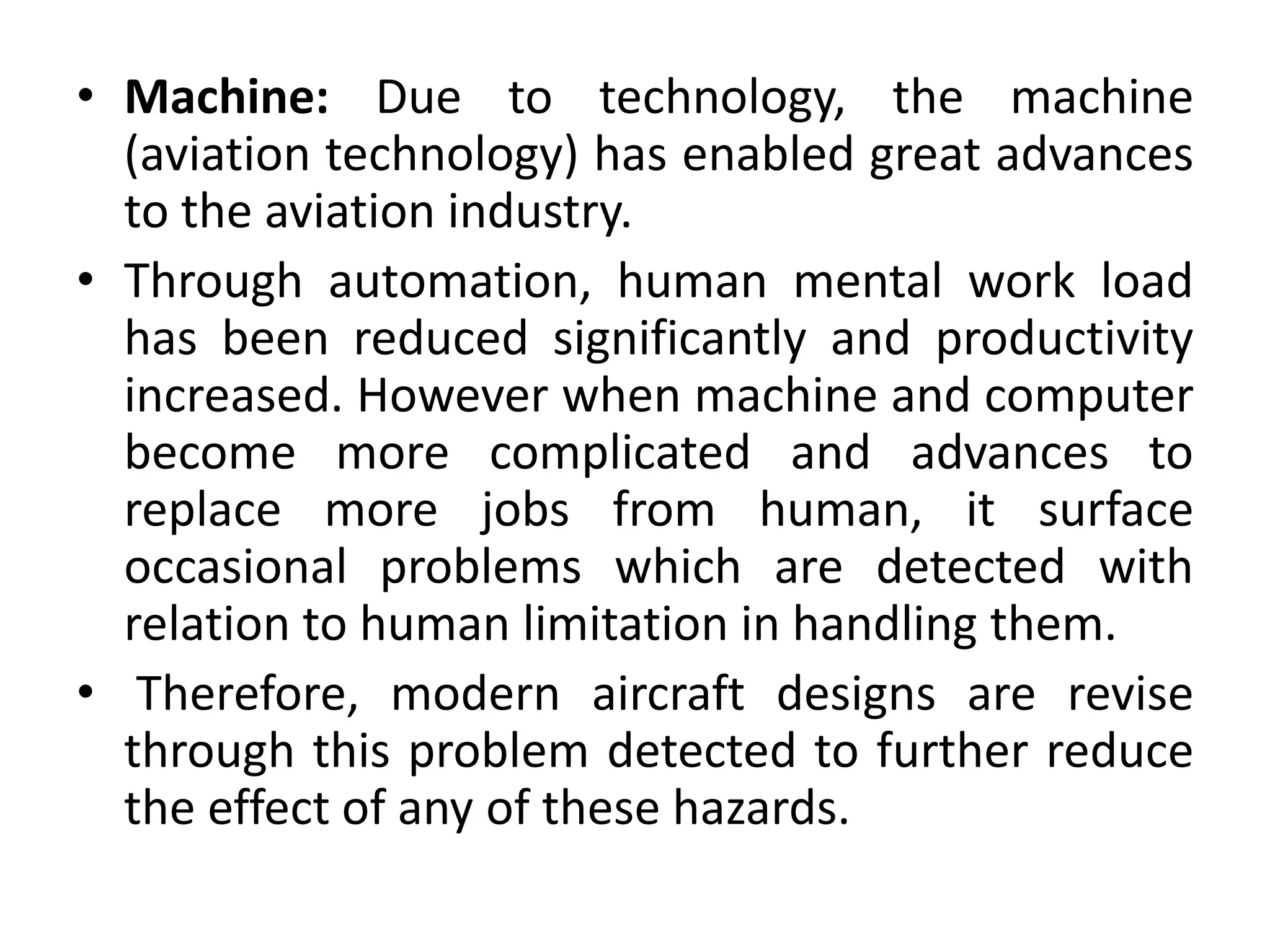 • Machine: Due to technology, the machine
(aviation technology) has enabled great advances
to the aviation industry.
• Through automation, human mental work load
has been reduced significantly and productivity
increased. However when machine and computer
become more complicated and advances to
replace more jobs from human, it surface
occasional problems which are detected with
relation to human limitation in handling them.
• Therefore, modern aircraft designs are revise
through this problem detected to further reduce
the effect of any of these hazards.
 
