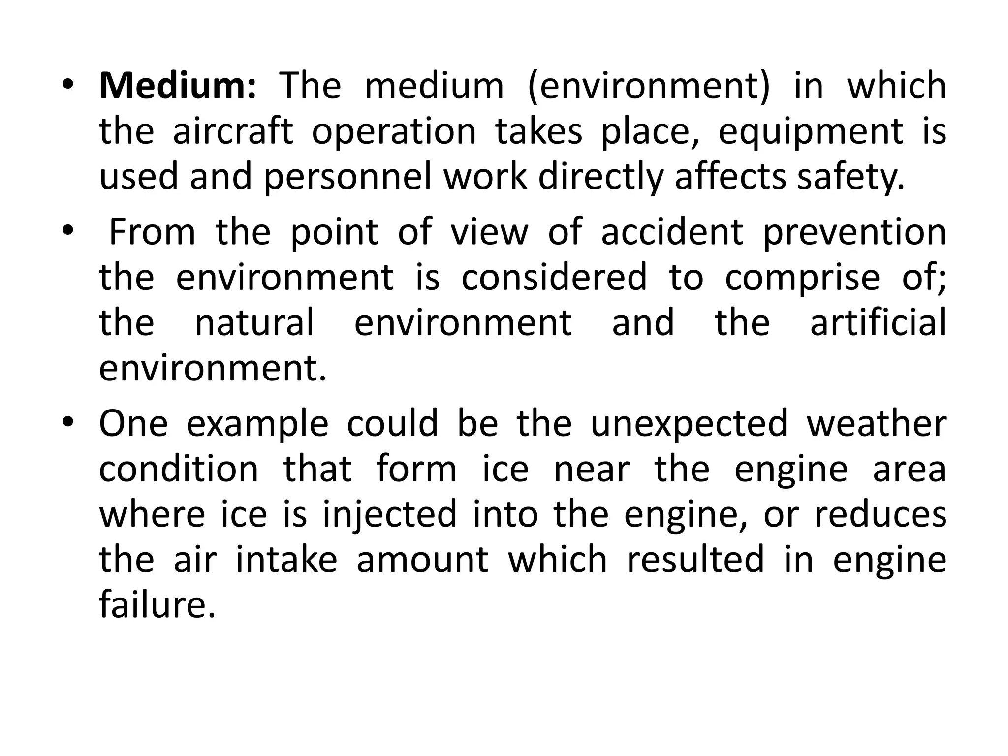 • Medium: The medium (environment) in which
the aircraft operation takes place, equipment is
used and personnel work directly affects safety.
• From the point of view of accident prevention
the environment is considered to comprise of;
the natural environment and the artificial
environment.
• One example could be the unexpected weather
condition that form ice near the engine area
where ice is injected into the engine, or reduces
the air intake amount which resulted in engine
failure.
 
