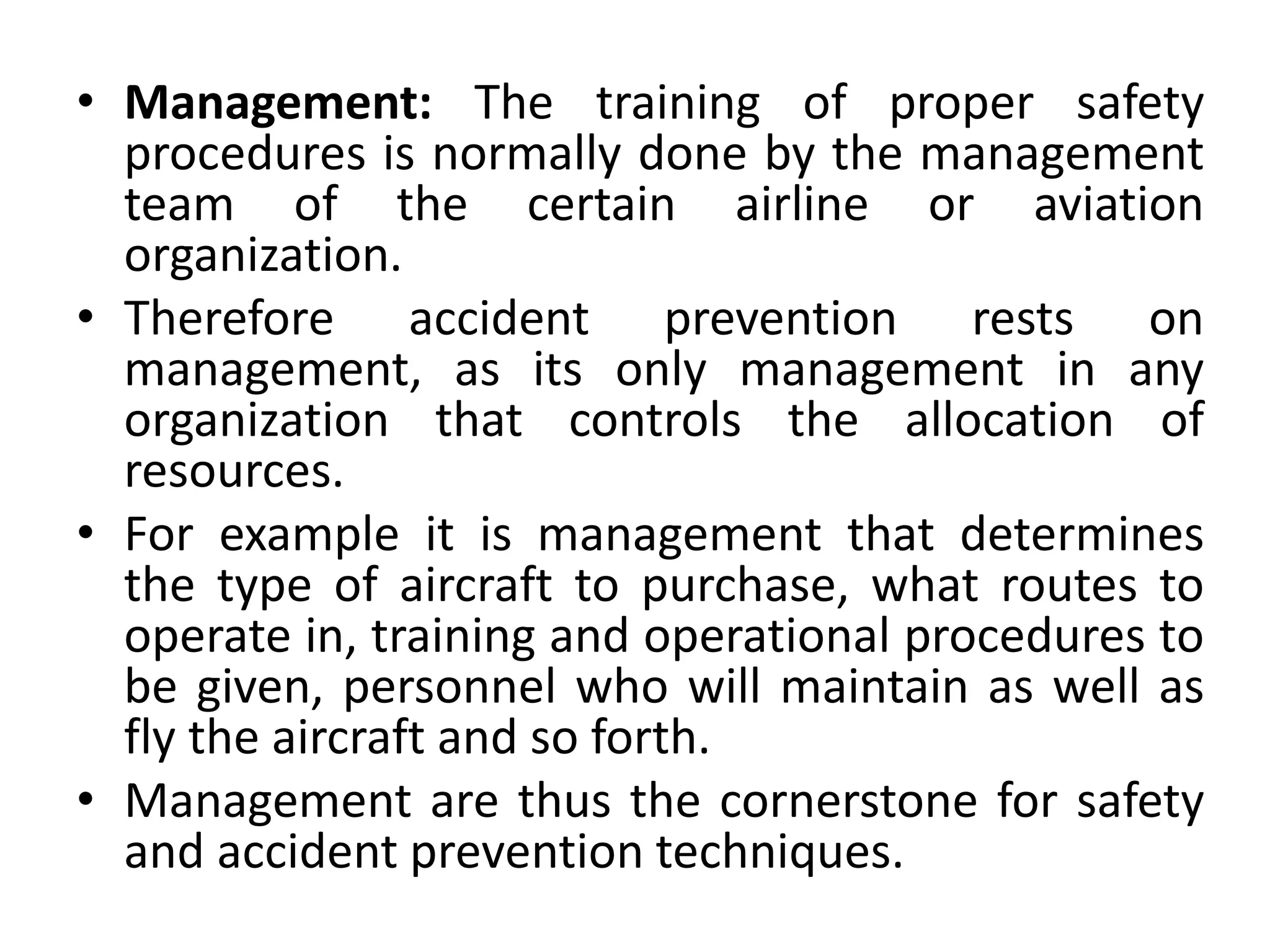 • Management: The training of proper safety
procedures is normally done by the management
team of the certain airline or aviation
organization.
• Therefore accident prevention rests on
management, as its only management in any
organization that controls the allocation of
resources.
• For example it is management that determines
the type of aircraft to purchase, what routes to
operate in, training and operational procedures to
be given, personnel who will maintain as well as
fly the aircraft and so forth.
• Management are thus the cornerstone for safety
and accident prevention techniques.
 