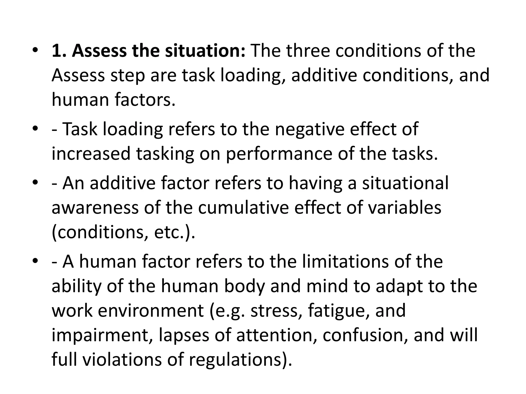 • 1. Assess the situation: The three conditions of the
Assess step are task loading, additive conditions, and
human factors.
• - Task loading refers to the negative effect of
increased tasking on performance of the tasks.
• - An additive factor refers to having a situational
awareness of the cumulative effect of variables
(conditions, etc.).
• - A human factor refers to the limitations of the
ability of the human body and mind to adapt to the
work environment (e.g. stress, fatigue, and
impairment, lapses of attention, confusion, and will
full violations of regulations).
 