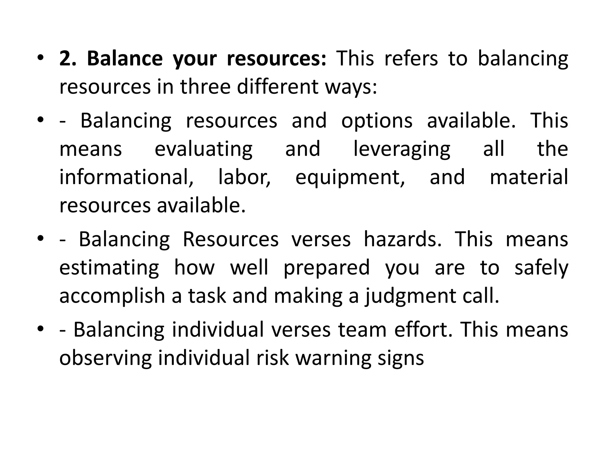• 2. Balance your resources: This refers to balancing
resources in three different ways:
• - Balancing resources and options available. This
means evaluating and leveraging all the
informational, labor, equipment, and material
resources available.
• - Balancing Resources verses hazards. This means
estimating how well prepared you are to safely
accomplish a task and making a judgment call.
• - Balancing individual verses team effort. This means
observing individual risk warning signs
 