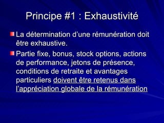 Principe #1 : Exhaustivité La détermination d’une rémunération doit être exhaustive. Partie fixe, bonus, stock options, actions de performance, jetons de présence, conditions de retraite et avantages particuliers  doivent être retenus dans l’appréciation globale de la rémunération 