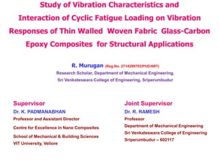 Study of Vibration Characteristics and
Interaction of Cyclic Fatigue Loading on Vibration
Responses of Thin Walled Woven Fabric Glass-Carbon
Epoxy Composites for Structural Applications
R. Murugan (Reg.No. 2714299703/PhD/AR7)
Research Scholar, Department of Mechanical Engineering,
Sri Venkateswara College of Engineering, Sriperumbudur
Supervisor
Dr. K. PADMANABHAN
Professor and Assistant Director
Centre for Excellence in Nano Composites
School of Mechanical & Building Sciences
VIT University, Vellore
Joint Supervisor
Dr. R. RAMESH
Professor
Department of Mechanical Engineering
Sri Venkateswara College of Engineering
Sriperumbudur – 602117
 
