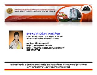 วิทยากร


              อาจารย์์ ดร.ปณิตา วรรณพิรณ
                          ป ิ         ิ ุ
                                                ี ึ
              รองห ัวหน้าศูนย์เทคโนโลยีทางอาชวศกษา
              สําน ักวิจ ัยวิทยาศาสตร์และเทคโนโลยี

              panitaw@kmutnb.ac.th
              http://www.panitaw.com
              http://www.facebook.com/drpanitaw
              081 455 5741




                                  ื่           ึ
สาขาวิชาเทคโนโลยีสารสนเทศและการสอสารเพือการศกษา คณะครุศาสตร์อตสาหกรรม
                                        ่                    ุ
               มหาวิทยาล ัยเทคโนโลยีพระจอมเกล้าพระนครเหนือ
 