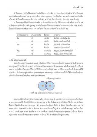 104 | เคมีสำหรับวิศวกร (02-411-103)
ตัวอย่าง 4.2 การเขียนและการเรียกชื่อสารประกอบไอออนิก
ธาตุองค์ประกอบ สูตรสารประกอบไอออนิก ชื่อเรียกสารประกอบไอออนิก
K กับ O K2O โพแทสเซียมออกไซด์
Ca กับ SO4
2- CaSO4 แคลเซียมซัลเฟต
Al กับ Cl AlCl3 อะลูมิเนียมคลอไรด์
Fe2+ กับ S FeS เฟอรัสซัลไฟด์ หรือ เหล็ก(II)ซัลไฟด์
Fe3+ กับ CN- Fe(CN)3 เฟอริกไซนาไนด์ หรือ เหล็ก(III)ไซนาไนด์
Cr กับ F CrF3 โครเมียม(III) ฟลูออไรด์
Mn กับ PO4
3- Mn3(PO4)2 แมงกานีส(II) ฟอสเฟต
Zn กับ O ZnO สังกะสีออกไซด์
ข้อสังเกต ชื่อสารประกอบไอออนิกจะไม่มีคาลงท้ายว่า ไอออน เหมือนกรณีไอออนบวกและไอออนลบ
เนื่องจากเมื่อเกิดเป็นสารประกอบไอออนิก ประจุสุทธิเท่ากับศูนย์
4.1.2 พันธะโคเวเลนซ์
พันธะโคเวเลนซ์ (covalent bond) เป็นพันธะที่เกิดจากอะตอมตั้งแต่ 2 อะตอม นาเวเลนซ์
อิเล็กตรอนมาใช้ร่วมกันในจานวนเท่าๆ กัน ภาพที่ 4.11 แสดงแบบจาลองการเกิดพันธะโคเวเลนซ์ของ
สองอะตอมในการใช้อิเล็กตรอนร่วมกันอะตอมละ 1 อิเล็กตรอน
เรียกอิเล็กตรอนที่ใช้ร่วมกันเพื่อสร้างพันธะว่า อิเล็กตรอนคู่ร่วม
พันธะ (bonded-pair electron) ส่วนอิเล็กตรอนที่ไม่ได้ใช้ในการ
สร้างพันธะ เรียกว่า อิเล็กตรอนคู่โดดเดี่ยว (lone-pair electron)
อิเล็กตรอนคู่ร่วมพันธะ
ภาพที่ 4.11 ภาพจาลองการเกิดพันธะโคเวเลนซ์
การเกิดพันธะโคเวเลนซ์
โมเลกุล CH4 เกิดจากพันธะโคเวเลนซ์ระหว่างอะตอม C
และ H สามารถอธิบายการเกิดพันธะตามกฎออกเตตได้ คือ C มี
เวเลนซ์อิเล็กตรอน 4 อิเล็กตรอน ดังนั้นสามารถเกิดพันธะได้
ทั้งหมด 4 พันธะ ในขณะที่ H มีเวเลนซ์อิเล็กตรอน 1
อิเล็กตรอนจึงสามารถเกิดพันธะได้เพียง 1 พันธะเท่านั้น ดังนั้น
การเกิดพันธะโคเวเลนซ์ระหว่าง C 1 อะตอมต้องอาศัย H
จานวน 4 อะตอม ดังแสดงในภาพที่ 4.12 อิเล็กตรอนคู่ร่วม
พันธะที่มาจาก C แทนด้วยจุดวงกลม ส่วนอิเล็กตรอนคู่ร่วม
พันธะที่มาจาก H แทนด้วย x และเวเลนซ์อิเล็กตรอนของ C ครบ
8 ตามกฎออกเตต ส่วนเวเลนซ์อิเล็กตรอนของ H ครบ 2 (ตาม
ข้อยกเว้นกฎออกเตต)
ตัวอย่างการเกิดพันธะโคเวเลนซ์ของโมเลกุล NH3 และโมเลกุล H2O แสดงดังภาพที่ 4.13 อธิบาย
การเกิดพันธะเช่นเดียวกับ CH4 จะเห็นว่าเมื่อเกิดพันธะโคเวเลนซ์ เวเลนซ์อิเล็กตรอนของ N และ O
ครบ 8 (ตามกฎออกเตต) ส่วนเวเลนซ์อิเล็กตรอนของ H ครบ 2 (ตามข้อยกเว้นกฎออกเตต) แต่ที่
ภาพที่ 4.12 แสดงการเกิดพันธะโคเวเลนซ์
ของมีเทน
 