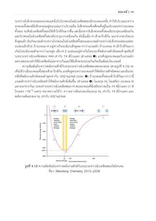 106 | เคมีสำหรับวิศวกร (02-411-103)
ภาพที่ 4.15 ความสัมพันธ์ระหว่างพลังงานศักย์กับระยะระหว่างนิวเคลียสของไฮโดรเจน
ที่มา: Silberberg. Chemistry. 2013. p338
พันธะโคออร์ดิเนตโคเวเลนซ์
พันธะโคออร์ดิเนตโคเวเลนซ์ (coordinate covalent bond) เกิดจากอะตอมของธาตุหนึ่งเป็นผู้ให้
คู่อิเล็กตรอนแก่อีกอะตอมหนึ่งที่สามารถรับคู่อิเล็กตรอนได้ แล้วเกิดเป็นพันธะโคเวเลนซ์
พันธะโคออร์ดิเนตโคเวเลนซ์ แตกต่างจากพันธะโคเวเลนซ์ปกติตรงที่ไม่ได้เกิดจากอะตอมทั้งสอง
นาเวเลนซ์อิเล็กตรอนมาใช้ร่วมกัน แบบจาลองเปรียบเทียบการเกิดพันธะโคเวเลนซ์ปกติและการเกิด
พันธะโคออร์ดิเนตโคเวเลนซ์ แสดงดังภาพที่ 4.16
ภาพที่ 4.16 แบบจาลอง (ก) การเกิดพันธะโคเวเลนซ์ปกติ และ (ข) พันธะโคออร์ดิเนตโคเวเลนซ์
ที่มา: McMurry et al. Chemistry. 2010. p115
ในพันธะโคเวเลนซ์ปกติ อะตอม X และ Y ใช้อิเล็กตรอนของตัวเอง ในขณะที่พันธะโคออร์ดิเนตโค
เวเลนซ์จะเห็นว่าฝ่ายหนึ่งให้คู่อิเล็กตรอนหนึ่ง เรียกว่าผู้ให้คู่อิเล็กตรอน อีกฝ่ายทาหน้าที่รับคู่อิเล็กตรอน
เรียกว่า ผู้รับคู่อิเล็กตรอน โดยผู้รับคู่อิเล็กตรอนต้องมีออร์บิทัลว่างสาหรับรับคู่อิเล็กตรอนเพื่อเกิดเป็น
พันธะโคเวเลนซ์
ตัวอย่างโมเลกุลที่เกิดพันธะโคออร์ดิเนตโคเวเลนซ์ เช่น H3N-BF3 แสดงในภาพที่ 4.17
NH
H
H
B
F
F
F NH
H
H
B
F
F
F
ภาพที่ 4.17 แสดงการเกิดพันธะโคออร์ดิเนตโคเวเลนซ์
พันธะโคเวเลนซ์
พันธะโคออร์ดิเนต
โคเวเลนซ์
 