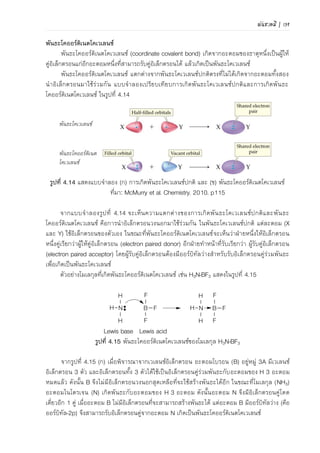 พันธะเคมี | 107
เมื่อพิจารณาจากเวเลนซ์อิเล็กตรอนของ B ซึ่งอยู่หมู่ 3A จะมีเวเลนซ์อิเล็กตรอน 3 อิเล็กตรอน
และอิเล็กตรอนทั้ง 3 อิเล็กตรอนได้ใช้เป็นอิเล็กตรอนคู่ร่วมพันธะกับ H 3 อะตอมหมดแล้ว ดังนั้น B จึง
ไม่มีเวเลนซ์อิเล็กตรอนเหลือที่จะใช้สร้างพันธะได้อีก ส่วนโมเลกุล NH3 อะตอม N ซึ่งอยู่หมู่ 5A จะมี
เวเลนซ์อิเล็กตรอน 5 อิเล็กตรอน เกิดพันธะกับ H 3 อะตอม ดังนั้น N จึงมีอิเล็กตรอนคู่โดดเดี่ยวอีก 1
คู่ เมื่อ B ไม่มีอิเล็กตรอนที่จะสามารถสร้างพันธะได้ แต่ B มีออร์บิทัลว่าง (คือออร์บิทัล-2p) จึงสามารถ
รับคู่อิเล็กตรอนจาก N เกิดเป็นพันธะโคออร์ดิเนตโคเวเลนซ์
ประเภทของพันธะโคเวเลนซ์
1) พันธะเดี่ยว (single bond) คือพันธะโคเวเลนซ์ที่เกิดจากใช้อิเล็กตรอนคู่ร่วมพันธะ 1 คู่ เขียน
โดยใช้ขีดหนึ่งเส้น () แทนอิเล็กตรอนคู่ร่วมพันธะ 1 คู่ที่อยู่ระหว่างอะตอมทั้งสองอะตอม เช่น พันธะ
ระหว่าง C กับ H ในโมเลกุล CH4
2) พันธะคู่ (double bond) คือพันธะโคเวเลนซ์ที่เกิดจากใช้อิเล็กตรอนคู่ร่วมพันธะ 2 คู่ เขียนโดย
ใช้ขีดสองเส้น () แทนอิเล็กตรอนคู่ร่วมพันธะ 2 คู่ที่อยู่ระหว่างอะตอมทั้งสองอะตอม เช่นพันธะระหว่าง
C กับ O ในโมเลกุล CO2 โดย C มีเวเลนซ์อิเล็กตรอน 4 อิเล็กตรอน ส่วน O มีเวเลนซ์อิเล็กตรอน 6
อิเล็กตรอน ยังขาดอีก 2 อิเล็กตรอนจะครบ 8 ตามกฎออกเตต เมื่อ C นาอิเล็กตรอน 2 อิเล็กตรอนมา
ใช้ในการสร้างพันธะกับ O 2 อะตอม เกิดเป็นพันธะคู่ระหว่าง C และ O ทาให้อะตอมทั้งสองมีเวเลนซ์
อิเล็กตรอนเท่ากับ 8 และ O มีอิเล็กตรอนคู่โดดเดี่ยวอะตอมละ 2 คู่
O :: C :: O O = C = O
3) พันธะสาม (triple bond) คือ พันธะโคเวเลนซ์ที่เกิดจากใช้อิเล็กตรอนคู่ร่วมพันธะ 3 คู่ เขียน
โดยใช้ขีดสามเส้น () แทนอิเล็กตรอนคู่ร่วมพันธะ 3 คู่ที่อยู่ระหว่างอะตอมทั้งสองอะตอม เช่น พันธะ
ระหว่าง N สองอะตอมในโมเลกุลของ N2 โดย N แต่ละอะตอมมีเวเลนซ์อิเล็กตรอน 5 อิเล็กตรอน ขาด
อีก 3 อิเล็กตรอนตามกฎออกเตต เมื่อแต่ละอะตอมใช้เวเลนซ์อิเล็กตรอนร่วมกัน 3 คู่ (มาจากอะตอมละ
3 อิเล็กตรอน) เกิดเป็นพันธะสาม ทาให้ไนโตรเจนแต่ละอะตอมมีเวเลนซ์อิเล็กตรอนเท่ากับ 8 และ N มี
อิเล็กตรอนคู่โดดเดี่ยวอะตอมละ 1 คู่
:N ::: N: :NN:
การเขียนสูตรโครงสร้างลิวอิส
สูตรโครงสร้างลิวอิสเป็นสูตรที่แสดงการใช้อิเล็กตรอนคู่ร่วมพันธะร่วมกันของอะตอมในโมเลกุล จะ
แสดงได้ทั้งสูตรโครงสร้างแบบจุดและแบบเส้น หลักการเขียนสูตรโครงสร้างลิวอิสเป็นดังนี้
ขั้นที่ 1 กาหนดตาแหน่งอะตอมกลาง (อะตอมที่มี EN น้อยที่สุด) และอะตอมที่ล้อมรอบอะตอม
กลาง (H และ F มักอยู่ล้อมรอบเสมอ)
 