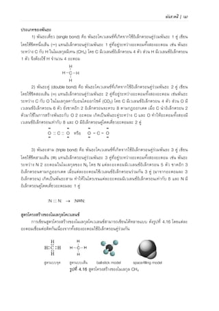 108 | เคมีสำหรับวิศวกร (02-411-103)
- H ไม่สามารถเป็นอะตอมกลางได้ เพราะ H เกิดพันธะกับอะตอมอื่นได้เพียง 1 พันธะ
เนื่องจากมีเวเลนซ์อิเล็กตรอนเพียง 1 อิเล็กตรอนและ H จะเสถียรเมื่อมีเวเลนซ์อิเล็กตรอนครบ 2
- O โดยทั่วไปจะเกิดพันธะเดี่ยว 2 พันธะ หรือเกิดพันธะคู่ 1 พันธะ
ขั้นที่ 2 นับรวมจานวนเวเลนซ์อิเล็กตรอนของอะตอมทั้งหมด
ขั้นที่ 3 กระจายคู่อิเล็กตรอน (:) เข้าระหว่างอะตอมของธาตุเป็นพันธะเดี่ยว
ขั้นที่ 4 กระจายอิเล็กตรอนที่เหลือเป็นคู่ (:) โดยยึดกฎออกเตต
- ให้เติมอิเล็กตรอนคู่โดดเดี่ยวที่อะตอมล้อมรอบก่อนให้ครบ 8 ตามกฎออกเตต (ยกเว้น H)
- ถ้ายังมีอิเล็กตรอนเหลือให้เติมที่อะตอมกลาง หรือเติมเป็นพันธะคู่หรือพันธะสาม
ขั้นที่ 5 เขียนสูตรโครงสร้างแบบเส้น
ตัวอย่าง 4.3 จงเขียนโครงสร้างลิวอิสของคาร์บอนเททระคลอไรต์ (CCl4)
ขั้นที่ 1 เขียนโครงสร้าง C เป็นอะตอมกลาง และ Cl 4
อะตอมอยู่ล้อมรอบ
ขั้นที่ 2 C 1 อะตอม มีเวเลนซ์อิเล็กตรอน = 4
Cl 4 อะตอม มีเวเลนซ์อิเล็กตรอน = 7x4 = 28
ดังนั้น จานวนอิเล็กตรอนรวมทั้งหมด = 4+28 = 32 (16 คู่)
CCl Cl
Cl
Cl
ขั้นที่ 3 กระจายคู่อิเล็กตรอนระหว่าง C และ Cl CCl Cl
Cl
Cl
ขั้นที่ 4 กระจายคู่อิเล็กตรอนแก่อะตอม Cl ให้ครบ 8 ตาม
กฎออกเตต CCl Cl
Cl
Cl
ขั้นที่ 5 เขียนสูตรโครงสร้างแบบเส้น
CCl Cl
Cl
Cl
ในการเขียนสูตรโครงสร้างลิวอิส โมเลกุลจะมีพันธะเดี่ยว พันธะคู่ หรือพันธะสาม สามารถ
ตรวจสอบได้โดยใช้กฎ 6N+2 เมื่อ N คือจานวนอะตอมทั้งหมดในสูตรเคมี (ยกเว้น H) ดังนี้
- ถ้าจานวนเวเลนซ์อิเล็กตรอนในสูตรเคมีเท่ากับ 6N+2 ในโมเลกุลนั้นจะมีพันธะเดี่ยวทั้งหมด
- ถ้าจานวนเวเลนซ์อิเล็กตรอนในสูตรเคมีน้อยกว่า 6N+2 อยู่ 2 ในโมเลกุลจะมีพันธะคู่อย่างน้อย
1 พันธะอยู่ด้วย
- ถ้าจานวนเวเลนซ์อิเล็กตรอนในสูตรเคมีน้อยกว่า 6N+2 อยู่ 4 ในโมเลกุลจะมีพันธะคู่ 1 หรือ 2
พันธะหรือมีพันธะสาม 1 พันธะอยู่ด้วย
 