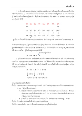 พันธะเคมี | 109
PF F
F
ตัวอย่าง 4.4 การพิจารณาชนิดพันธะในโมเลกุล SO2 โดยใช้กฎ 6N+2
วิธีคิด N = 3 ดังนั้น 6N+2 = 6(3)+2 = 20
จานวนเวเลนซ์อิเล็กตรอนทั้งหมด = 6+(6x2) = 18
 20 – 18 = 2
จานวนเวเลนซ์อิเล็กตรอนน้อยกว่าอยู่ 2 แสดงว่าในโมเลกุล SO2 จะมีพันธะคู่ 1 พันธะอยู่ด้วย
ตัวอย่าง 4.5 การพิจารณาชนิดพันธะในโมเลกุลและเขียนสูตรโครงสร้างลิวอิสของโมเลกุลต่อไปนี้
1) PF3 N = 4 ดังนั้น 6N+2 = 6(4)+2 = 26
จานวนเวเลนซ์อิเล็กตรอนทั้งหมด = 26
 26–26 = 0
ดังนั้น ในโมเลกุล PF3 จะมีเฉพาะพันธะเดี่ยว
สูตรโครงสร้างเขียนได้เป็น
2) CO2 N = 3 ดังนั้น 6N + 2 = 6(3) + 2 = 20
จานวนเวเลนซ์อิเล็กตรอนทั้งหมด = 16
 20–16 = 4
ดังนั้นในโมเลกุล CO2 จะมีพันธะคู่ 1 หรือ 2 พันธะ หรือพันธะสาม 1 พันธะ
สูตรโครงสร้างเขียนได้เป็น
3) C2H2 N = 2 ดังนั้น 6N + 2 = 6(2) + 2 = 14
จานวนเวเลนซ์อิเล็กตรอนทั้งหมด = 10
 14–10 = 4
ดังนั้นในโมเลกุล C2H2 จะมีพันธะคู่ 1 หรือ 2 พันธะ หรือพันธะสาม 1 พันธะ
สูตรโครงสร้างเขียนได้เป็น HCCH
สภาพขั้วของพันธะ
1) ไดโพลโมเมนต์ สภาพขั้วของพันธะเกิดขึ้นเนื่องจากกลุ่มหมอกอิเล็กตรอนกระจายตัวไม่เท่ากัน
ระหว่างอะตอมที่เกิดพันธะโคเวเลนซ์ โดยไดโพลโมเมนต์ (dipole moment) คือ สภาพประจุไฟฟ้าที่
เกิดขึ้นอันเนื่องจากการกระจายตัวของอิเล็กตรอน โดยประจุไฟฟ้าจะอยู่ด้วยกันเป็นคู่ๆ (โดยใช้
สัญลักษณ์แสดงเป็น + และ -) และประจุไฟฟ้าทั้งสองจะอยู่ตรงข้ามกันเสมอ แสดงดังภาพที่ 4.18 ค่า
ไดโพลโมเมนต์เป็นปริมาณที่ใช้วัดความมีขั้วของพันธะ
ภาพที่ 4.18 แสดงไดโพลโมเมนต์ที่เกิดจากการกระจายตัวของอิเล็กตรอนไม่เท่ากัน
 